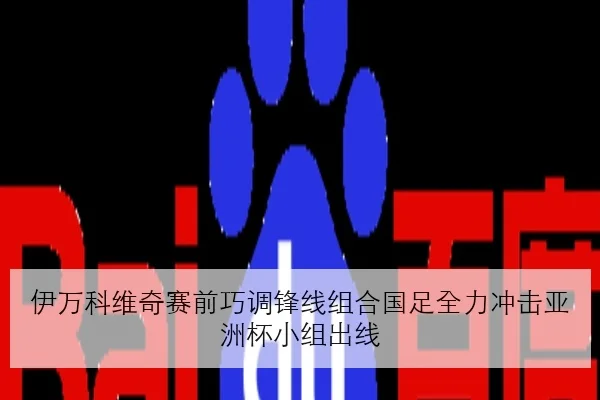 伊万科维奇赛前巧调锋线组合国足全力冲击亚洲杯小组出线
